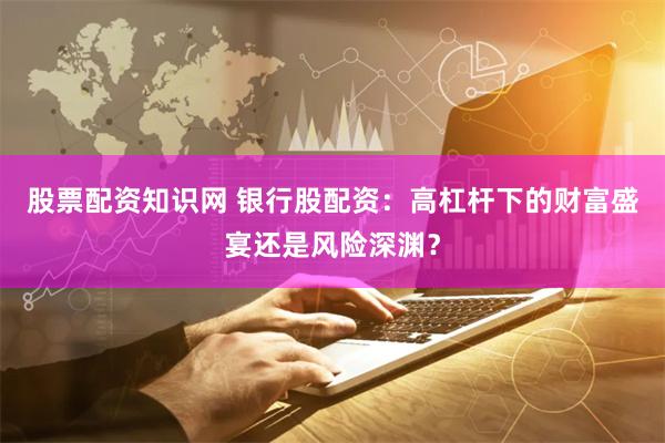 股票配资知识网 银行股配资：高杠杆下的财富盛宴还是风险深渊？