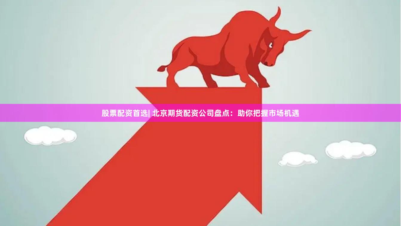 股票配资首选| 北京期货配资公司盘点：助你把握市场机遇