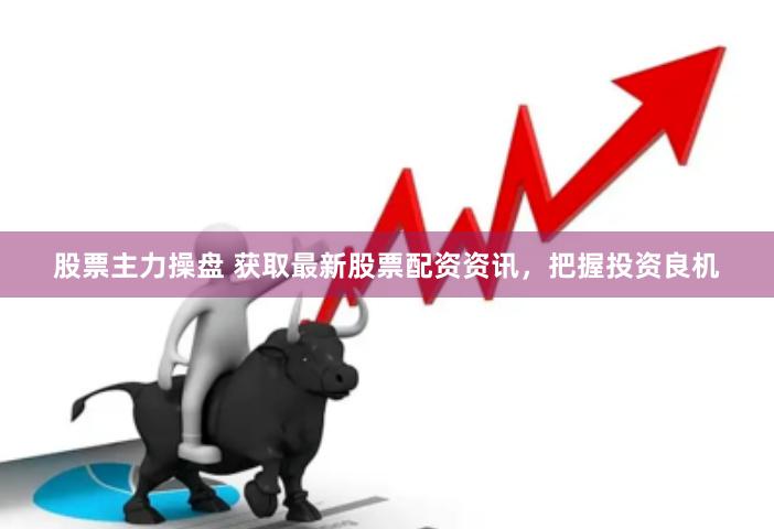 股票主力操盘 获取最新股票配资资讯，把握投资良机