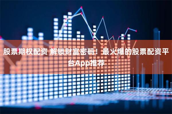 股票期权配资 解锁财富密码！最火爆的股票配资平台App推荐