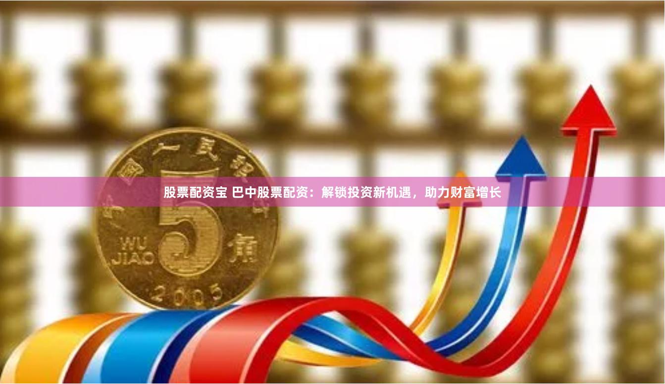 股票配资宝 巴中股票配资：解锁投资新机遇，助力财富增长
