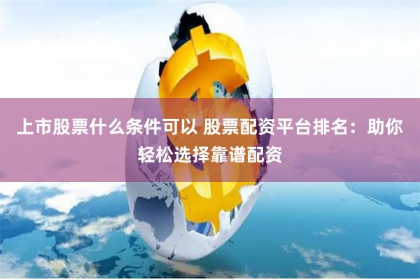 上市股票什么条件可以 股票配资平台排名：助你轻松选择靠谱配资