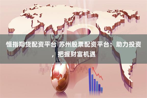 恒指期货配资平台 苏州股票配资平台：助力投资，把握财富机遇