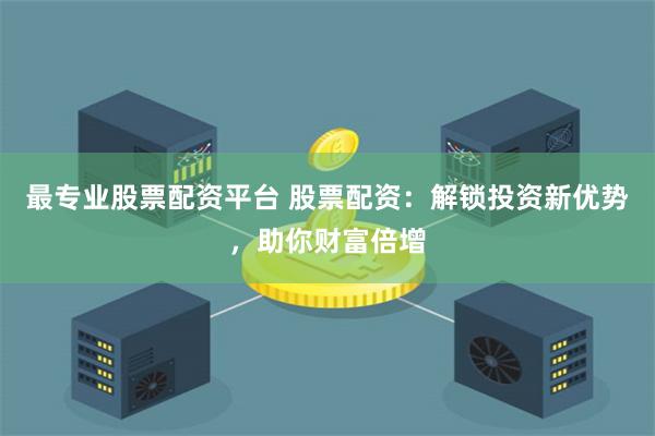 最专业股票配资平台 股票配资：解锁投资新优势，助你财富倍增