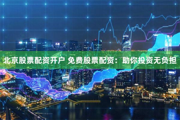北京股票配资开户 免费股票配资：助你投资无负担