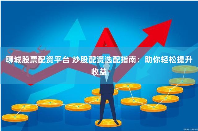 聊城股票配资平台 炒股配资选配指南：助你轻松提升收益