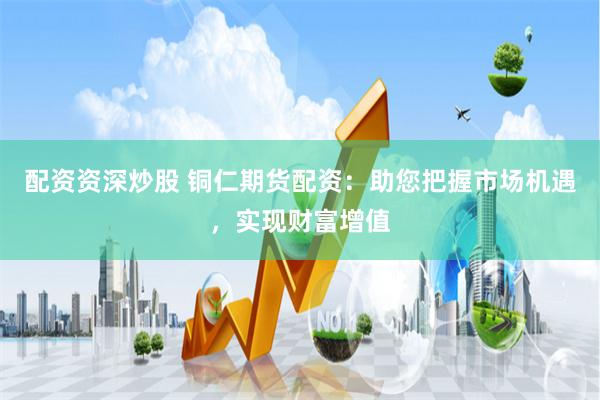 配资资深炒股 铜仁期货配资：助您把握市场机遇，实现财富增值