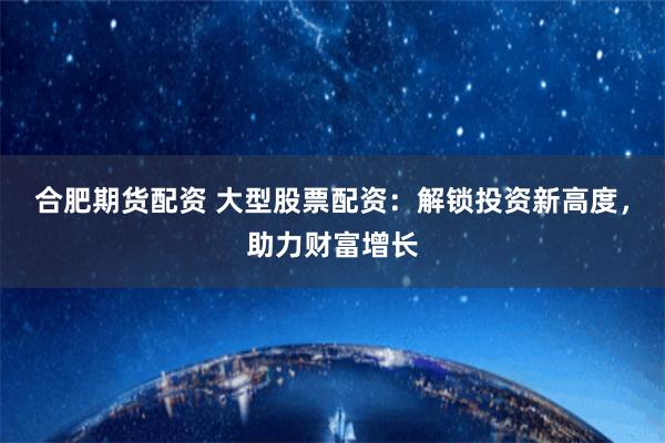 合肥期货配资 大型股票配资：解锁投资新高度，助力财富增长