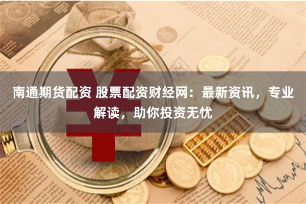 南通期货配资 股票配资财经网：最新资讯，专业解读，助你投资无忧