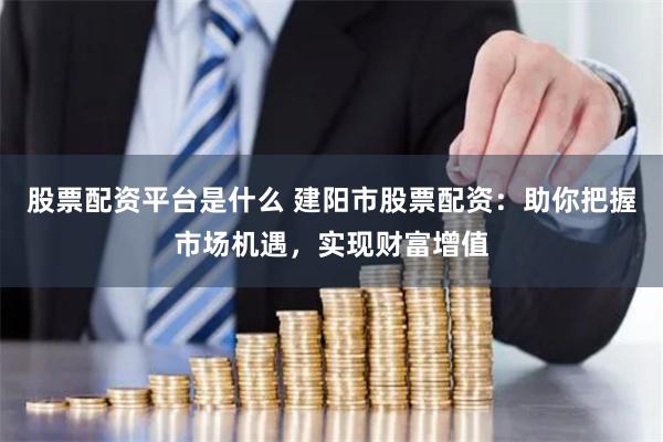 股票配资平台是什么 建阳市股票配资：助你把握市场机遇，实现财富增值