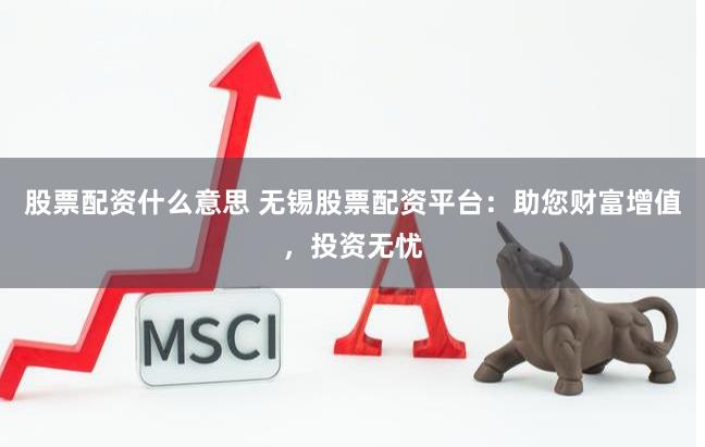 股票配资什么意思 无锡股票配资平台：助您财富增值，投资无忧