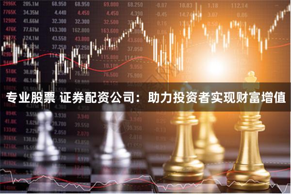 专业股票 证券配资公司：助力投资者实现财富增值