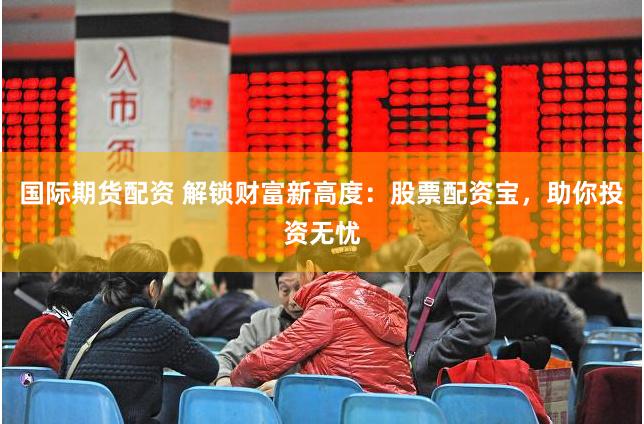 国际期货配资 解锁财富新高度：股票配资宝，助你投资无忧