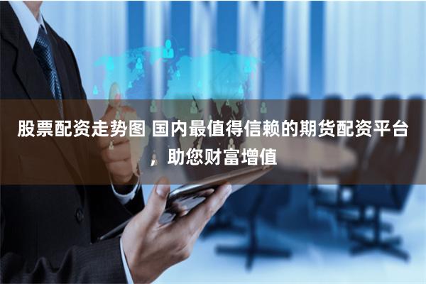 股票配资走势图 国内最值得信赖的期货配资平台，助您财富增值
