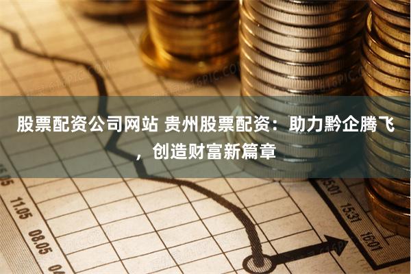 股票配资公司网站 贵州股票配资：助力黔企腾飞，创造财富新篇章