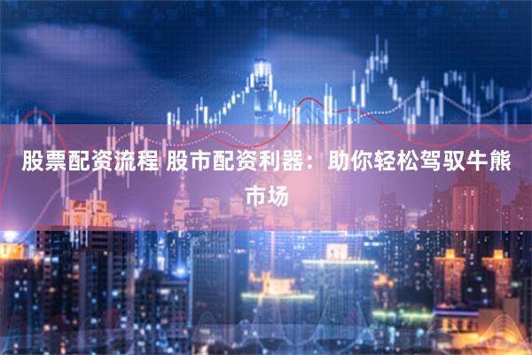 股票配资流程 股市配资利器：助你轻松驾驭牛熊市场