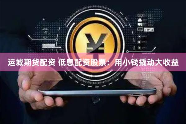 运城期货配资 低息配资股票：用小钱撬动大收益