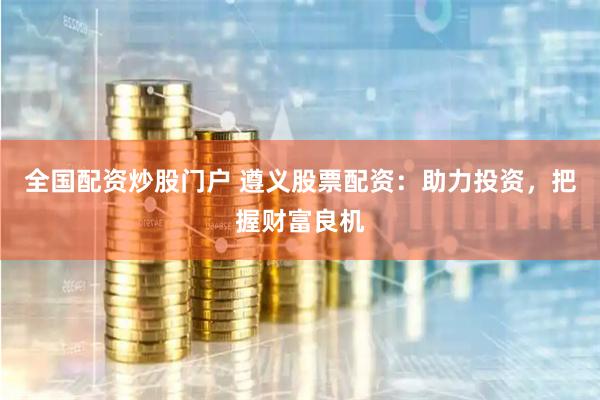 全国配资炒股门户 遵义股票配资：助力投资，把握财富良机