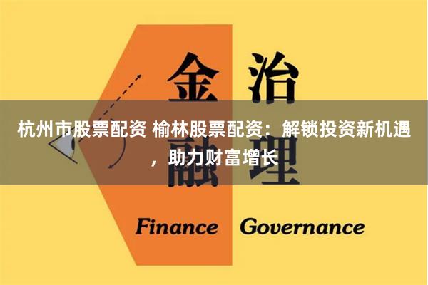 杭州市股票配资 榆林股票配资：解锁投资新机遇，助力财富增长