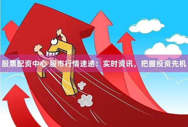 股票配资中心 股市行情速递:实时资讯,把握投资先机